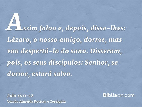 Assim falou e, depois, disse-lhes: Lázaro, o nosso amigo, dorme, mas vou despertá-lo do sono.Disseram, pois, os seus discípulos: Senhor, se dorme, estará salvo.