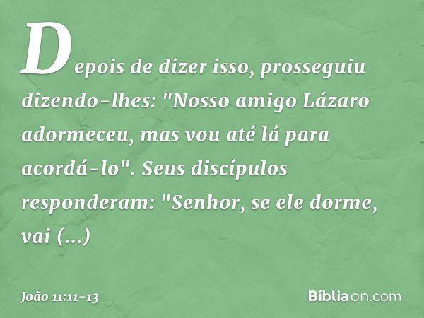 Depois de dizer isso, prosseguiu dizendo-lhes: "Nosso amigo Lázaro adormeceu, mas vou até lá para acordá-lo". Seus discípulos responderam: "Senhor, se ele dorme