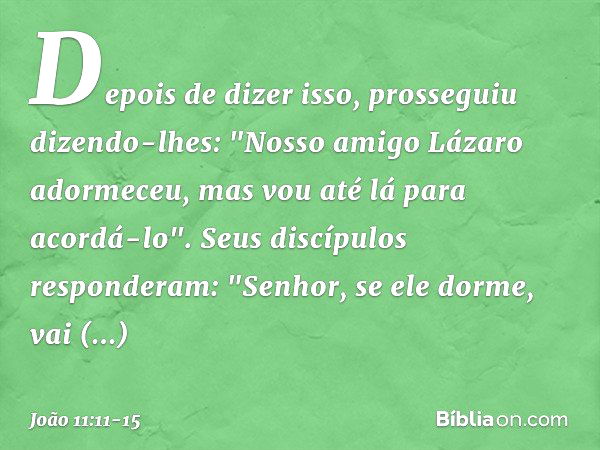 Depois de dizer isso, prosseguiu dizendo-lhes: "Nosso amigo Lázaro adormeceu, mas vou até lá para acordá-lo". Seus discípulos responderam: "Senhor, se ele dorme