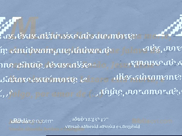 Mas Jesus dizia isso da sua morte; eles, porém, cuidavam que falava do repouso do sono.Então, Jesus disse-lhes claramente: Lázaro está morto,e folgo, por amor d
