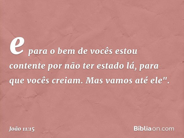 e para o bem de vocês estou contente por não ter estado lá, para que vocês creiam. Mas vamos até ele". -- João 11:15