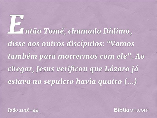 Então Tomé, chamado Dídimo, disse aos outros discípulos: "Vamos também para morrermos com ele". Ao chegar, Jesus verificou que Lázaro já estava no sepulcro havi