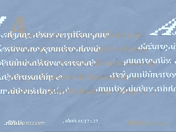 Ao chegar, Jesus verificou que Lázaro já estava no sepulcro havia quatro dias. Betânia distava cerca de três quilômetros de Jerusalém, e muitos judeus tinham id
