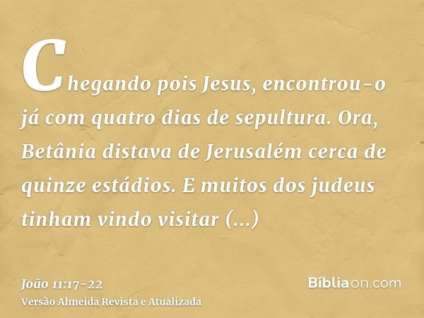 Chegando pois Jesus, encontrou-o já com quatro dias de sepultura.Ora, Betânia distava de Jerusalém cerca de quinze estádios.E muitos dos judeus tinham vindo vis