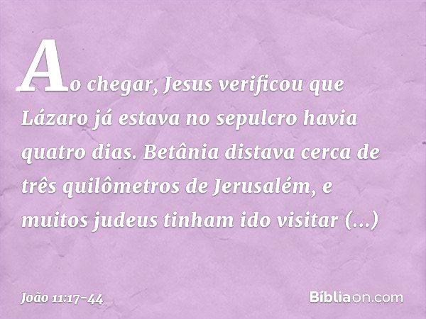 Ao chegar, Jesus verificou que Lázaro já estava no sepulcro havia quatro dias. Betânia distava cerca de três quilômetros de Jerusalém, e muitos judeus tinham id