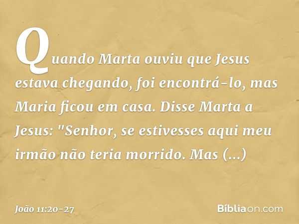 Quando Marta ouviu que Jesus estava chegando, foi encontrá-lo, mas Maria ficou em casa. Disse Marta a Jesus: "Senhor, se estivesses aqui meu irmão não teria mor