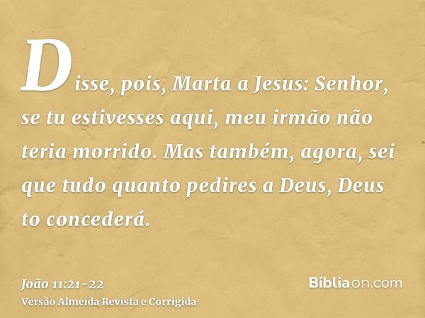 Disse, pois, Marta a Jesus: Senhor, se tu estivesses aqui, meu irmão não teria morrido.Mas também, agora, sei que tudo quanto pedires a Deus, Deus to concederá.