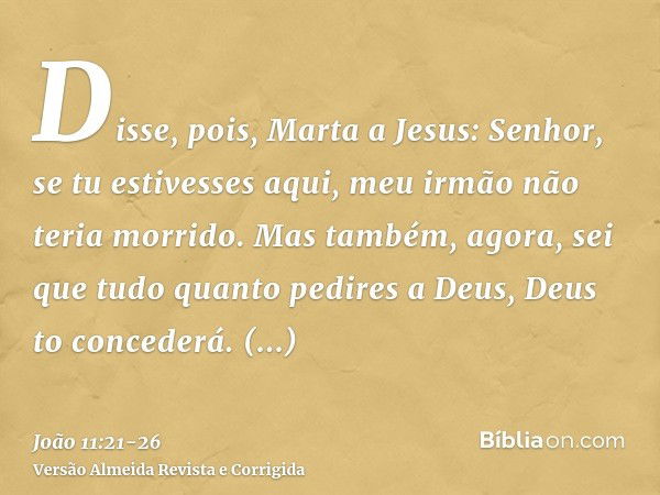 Disse, pois, Marta a Jesus: Senhor, se tu estivesses aqui, meu irmão não teria morrido.Mas também, agora, sei que tudo quanto pedires a Deus, Deus to concederá.