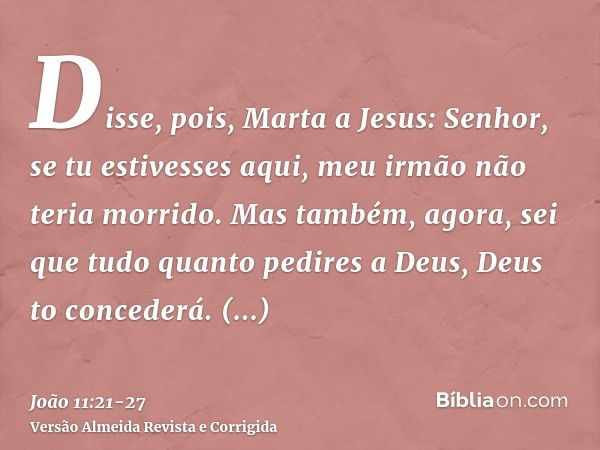 Disse, pois, Marta a Jesus: Senhor, se tu estivesses aqui, meu irmão não teria morrido.Mas também, agora, sei que tudo quanto pedires a Deus, Deus to concederá.