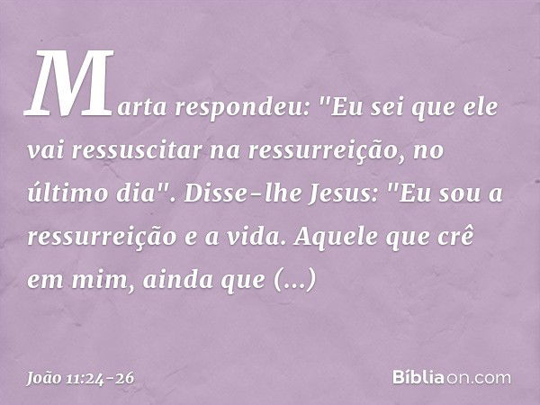 Marta respondeu: "Eu sei que ele vai ressuscitar na ressurreição, no último dia". Disse-lhe Jesus: "Eu sou a ressurreição e a vida. Aquele que crê em mim, ainda