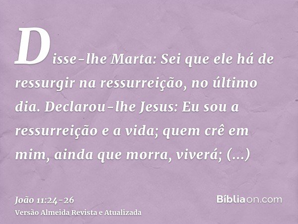 Disse-lhe Marta: Sei que ele há de ressurgir na ressurreição, no último dia.Declarou-lhe Jesus: Eu sou a ressurreição e a vida; quem crê em mim, ainda que morra