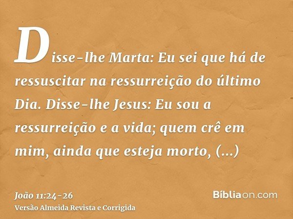 Disse-lhe Marta: Eu sei que há de ressuscitar na ressurreição do último Dia.Disse-lhe Jesus: Eu sou a ressurreição e a vida; quem crê em mim, ainda que esteja m
