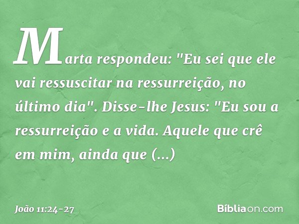 Marta respondeu: "Eu sei que ele vai ressuscitar na ressurreição, no último dia". Disse-lhe Jesus: "Eu sou a ressurreição e a vida. Aquele que crê em mim, ainda
