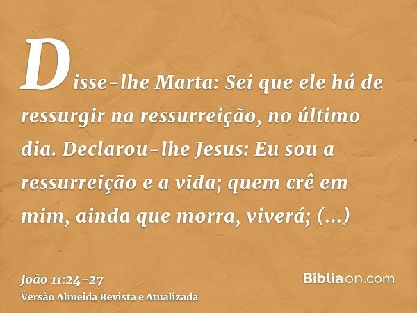 Disse-lhe Marta: Sei que ele há de ressurgir na ressurreição, no último dia.Declarou-lhe Jesus: Eu sou a ressurreição e a vida; quem crê em mim, ainda que morra