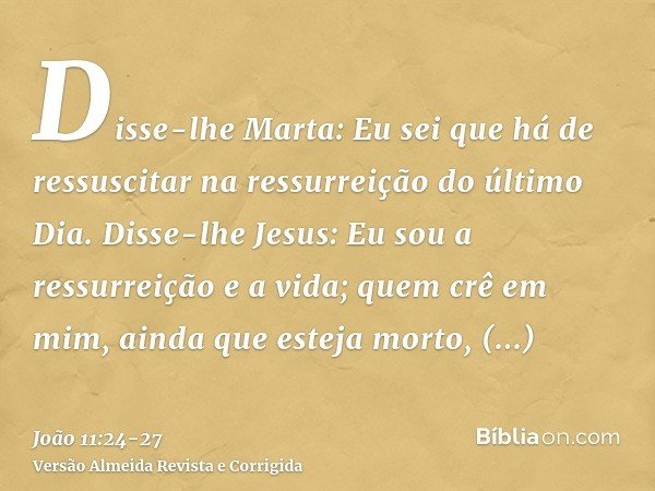 Disse-lhe Marta: Eu sei que há de ressuscitar na ressurreição do último Dia.Disse-lhe Jesus: Eu sou a ressurreição e a vida; quem crê em mim, ainda que esteja m