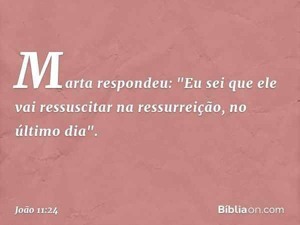 Marta respondeu: "Eu sei que ele vai ressuscitar na ressurreição, no último dia". -- João 11:24