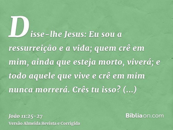 Disse-lhe Jesus: Eu sou a ressurreição e a vida; quem crê em mim, ainda que esteja morto, viverá;e todo aquele que vive e crê em mim nunca morrerá. Crês tu isso