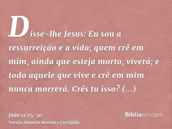 Disse-lhe Jesus: Eu sou a ressurreição e a vida; quem crê em mim, ainda que esteja morto, viverá;e todo aquele que vive e crê em mim nunca morrerá. Crês tu isso