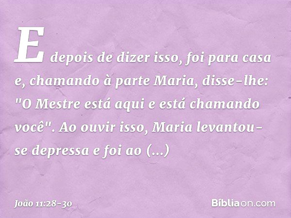 E depois de dizer isso, foi para casa e, chamando à parte Maria, disse-lhe: "O Mestre está aqui e está chamando você". Ao ouvir isso, Maria levantou-se depressa