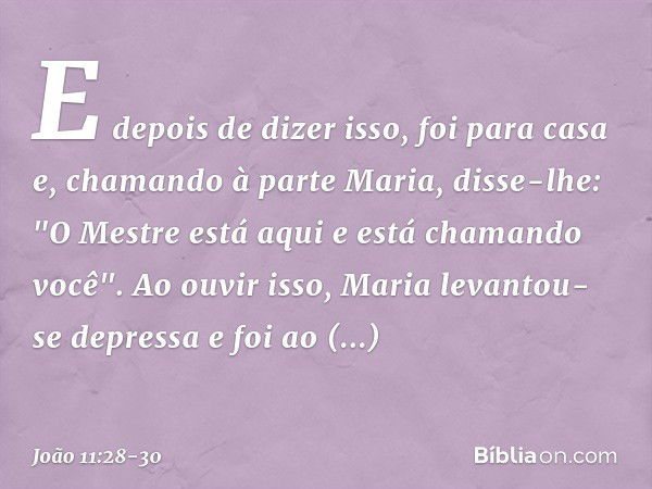 E depois de dizer isso, foi para casa e, chamando à parte Maria, disse-lhe: "O Mestre está aqui e está chamando você". Ao ouvir isso, Maria levantou-se depressa