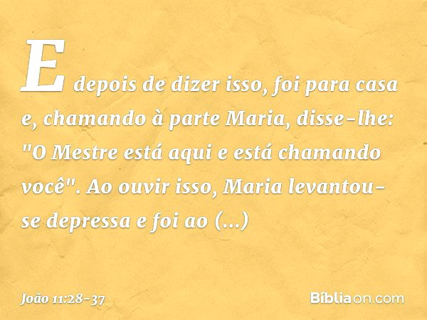 E depois de dizer isso, foi para casa e, chamando à parte Maria, disse-lhe: "O Mestre está aqui e está chamando você". Ao ouvir isso, Maria levantou-se depressa