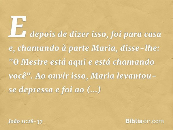 E depois de dizer isso, foi para casa e, chamando à parte Maria, disse-lhe: "O Mestre está aqui e está chamando você". Ao ouvir isso, Maria levantou-se depressa