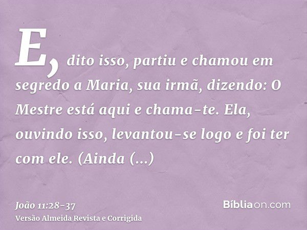 E, dito isso, partiu e chamou em segredo a Maria, sua irmã, dizendo: O Mestre está aqui e chama-te.Ela, ouvindo isso, levantou-se logo e foi ter com ele.(Ainda 