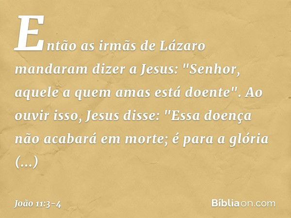 Então as irmãs de Lázaro mandaram dizer a Jesus: "Senhor, aquele a quem amas está doente". Ao ouvir isso, Jesus disse: "Essa doença não acabará em morte; é para