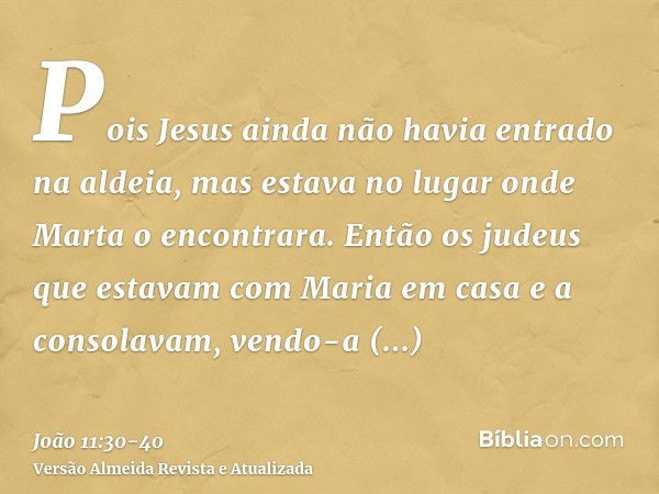 Pois Jesus ainda não havia entrado na aldeia, mas estava no lugar onde Marta o encontrara.Então os judeus que estavam com Maria em casa e a consolavam, vendo-a 