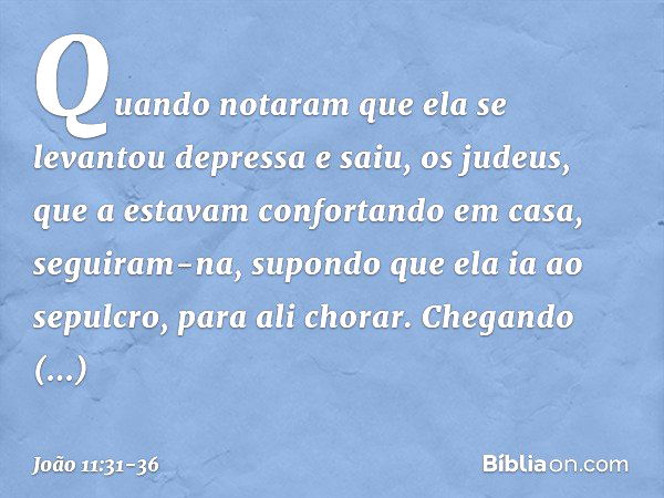 Quando notaram que ela se levantou depressa e saiu, os judeus, que a estavam confortando em casa, seguiram-na, supondo que ela ia ao sepulcro, para ali chorar. 