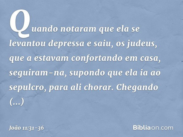 Quando notaram que ela se levantou depressa e saiu, os judeus, que a estavam confortando em casa, seguiram-na, supondo que ela ia ao sepulcro, para ali chorar. 