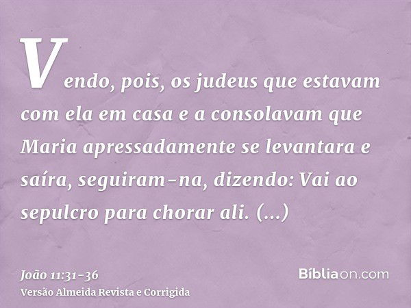 Vendo, pois, os judeus que estavam com ela em casa e a consolavam que Maria apressadamente se levantara e saíra, seguiram-na, dizendo: Vai ao sepulcro para chor