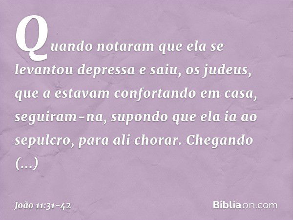 Quando notaram que ela se levantou depressa e saiu, os judeus, que a estavam confortando em casa, seguiram-na, supondo que ela ia ao sepulcro, para ali chorar. 