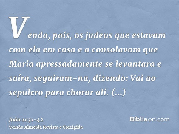 Vendo, pois, os judeus que estavam com ela em casa e a consolavam que Maria apressadamente se levantara e saíra, seguiram-na, dizendo: Vai ao sepulcro para chor