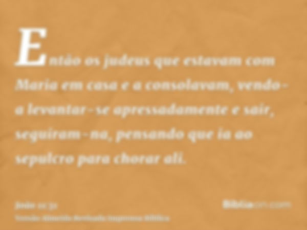 Então os judeus que estavam com Maria em casa e a consolavam, vendo-a levantar-se apressadamente e sair, seguiram-na, pensando que ia ao sepulcro para chorar al