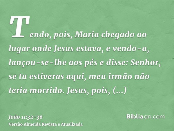 Tendo, pois, Maria chegado ao lugar onde Jesus estava, e vendo-a, lançou-se-lhe aos pés e disse: Senhor, se tu estiveras aqui, meu irmão não teria morrido.Jesus