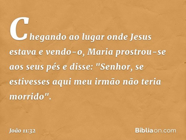 Chegando ao lugar onde Jesus estava e vendo-o, Maria prostrou-se aos seus pés e disse: "Senhor, se estivesses aqui meu irmão não teria morrido". -- João 11:32