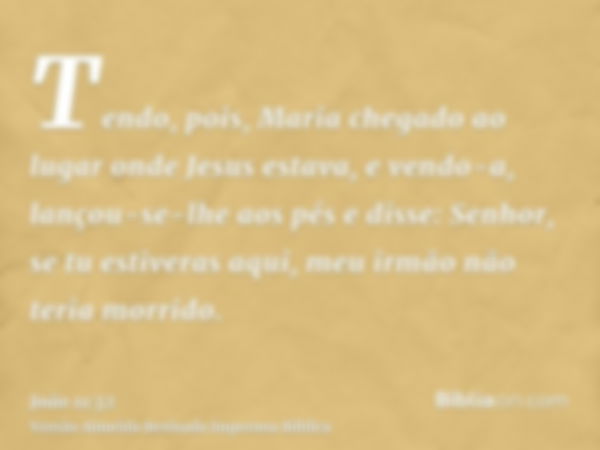 Tendo, pois, Maria chegado ao lugar onde Jesus estava, e vendo-a, lançou-se-lhe aos pés e disse: Senhor, se tu estiveras aqui, meu irmão não teria morrido.