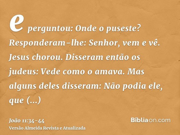 e perguntou: Onde o puseste? Responderam-lhe: Senhor, vem e vê.Jesus chorou.Disseram então os judeus: Vede como o amava.Mas alguns deles disseram: Não podia ele