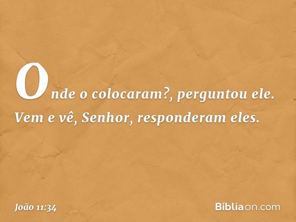 "Onde o colocaram?", perguntou ele.
"Vem e vê, Senhor", responderam eles. -- João 11:34