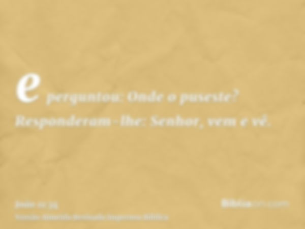 e perguntou: Onde o puseste? Responderam-lhe: Senhor, vem e vê.