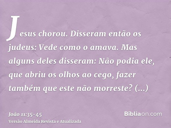 Jesus chorou.Disseram então os judeus: Vede como o amava.Mas alguns deles disseram: Não podia ele, que abriu os olhos ao cego, fazer também que este não morrest