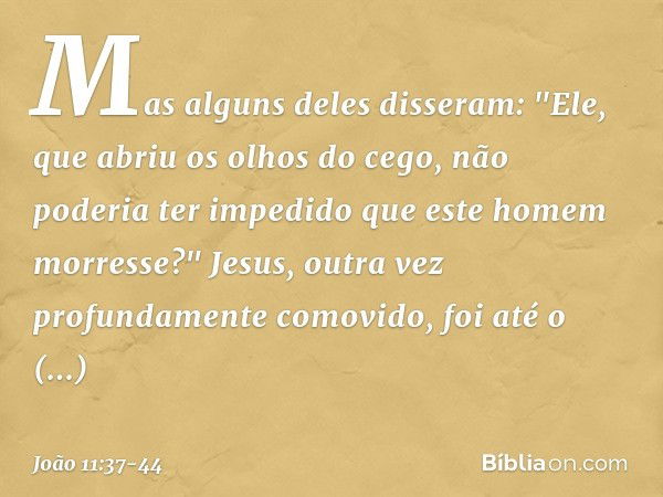 Mas alguns deles disseram: "Ele, que abriu os olhos do cego, não poderia ter impedido que este homem morresse?" Jesus, outra vez profundamente comovido, foi até