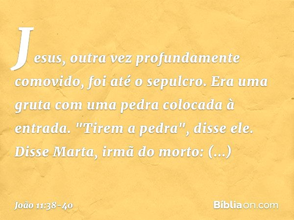 Jesus, outra vez profundamente comovido, foi até o sepulcro. Era uma gruta com uma pedra colocada à entrada. "Tirem a pedra", disse ele.
Disse Marta, irmã do mo