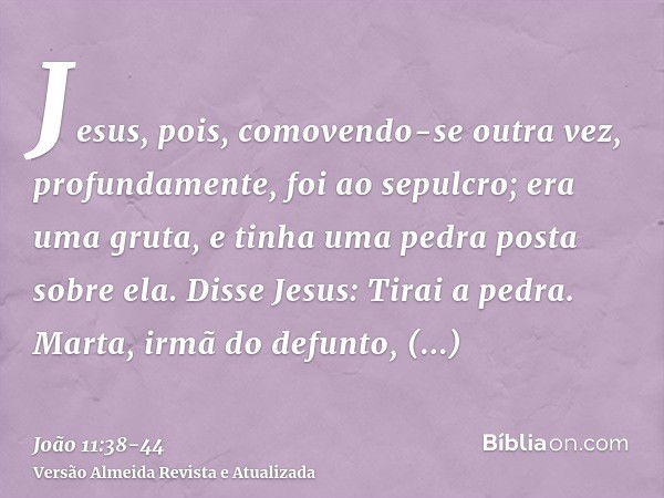 Jesus, pois, comovendo-se outra vez, profundamente, foi ao sepulcro; era uma gruta, e tinha uma pedra posta sobre ela.Disse Jesus: Tirai a pedra. Marta, irmã do