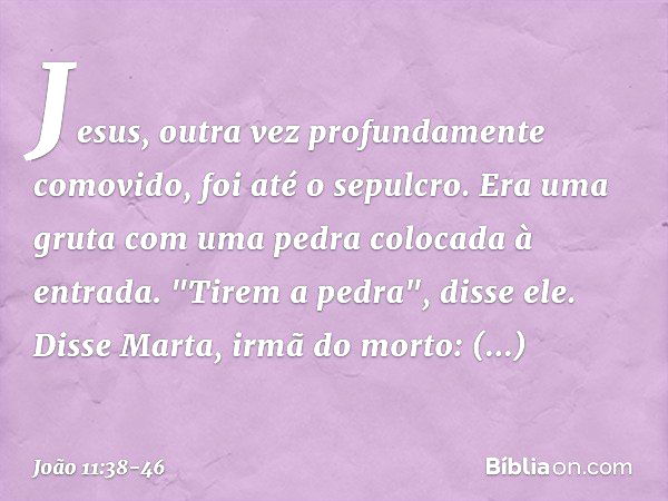 Jesus, outra vez profundamente comovido, foi até o sepulcro. Era uma gruta com uma pedra colocada à entrada. "Tirem a pedra", disse ele.
Disse Marta, irmã do mo