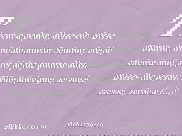 "Tirem a pedra", disse ele.
Disse Marta, irmã do morto: "Senhor, ele já cheira mal, pois já faz quatro dias". Disse-lhe Jesus: "Não falei que, se você cresse, v