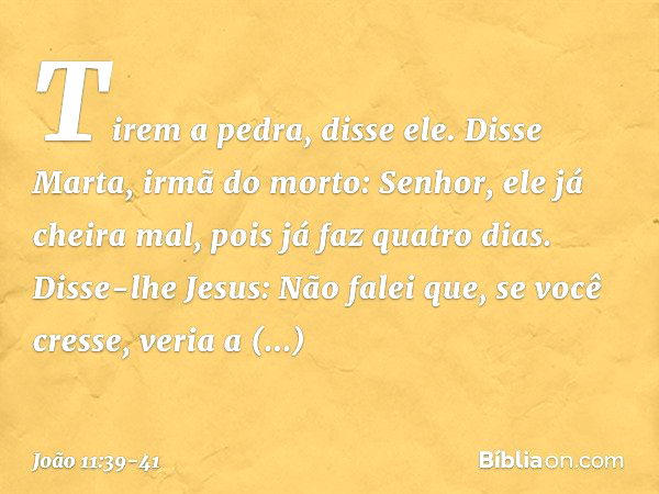 "Tirem a pedra", disse ele.
Disse Marta, irmã do morto: "Senhor, ele já cheira mal, pois já faz quatro dias". Disse-lhe Jesus: "Não falei que, se você cresse, v