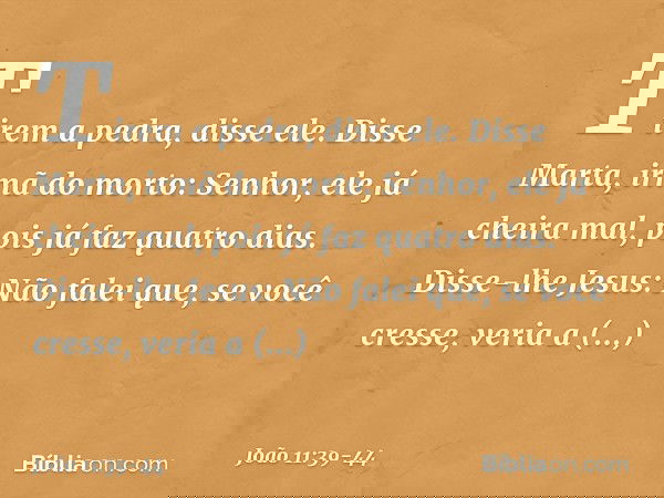 "Tirem a pedra", disse ele.
Disse Marta, irmã do morto: "Senhor, ele já cheira mal, pois já faz quatro dias". Disse-lhe Jesus: "Não falei que, se você cresse, v