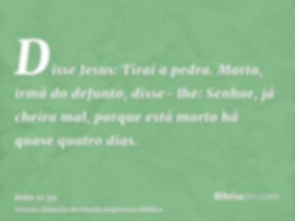 Disse Jesus: Tirai a pedra. Marta, irmã do defunto, disse- lhe: Senhor, já cheira mal, porque está morto há quase quatro dias.